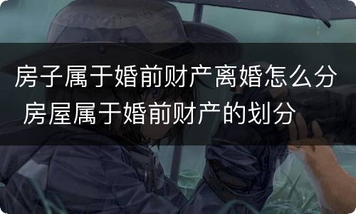 房子属于婚前财产离婚怎么分 房屋属于婚前财产的划分