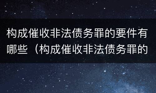 构成催收非法债务罪的要件有哪些（构成催收非法债务罪的要件有哪些内容）