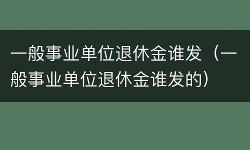 一般事业单位退休金谁发（一般事业单位退休金谁发的）