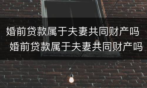 婚前贷款属于夫妻共同财产吗 婚前贷款属于夫妻共同财产吗知乎