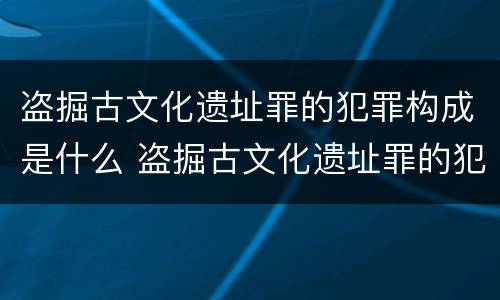 盗掘古文化遗址罪的犯罪构成是什么 盗掘古文化遗址罪的犯罪构成是什么意思