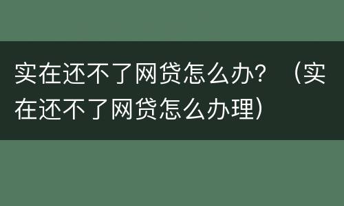 实在还不了网贷怎么办？（实在还不了网贷怎么办理）
