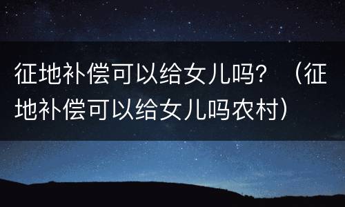 征地补偿可以给女儿吗？（征地补偿可以给女儿吗农村）
