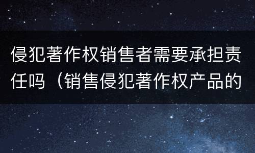 侵犯著作权销售者需要承担责任吗（销售侵犯著作权产品的责任）