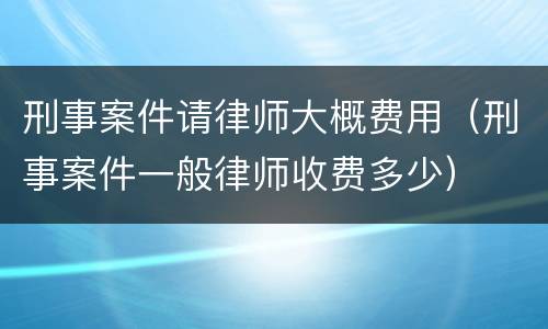 刑事案件请律师大概费用（刑事案件一般律师收费多少）
