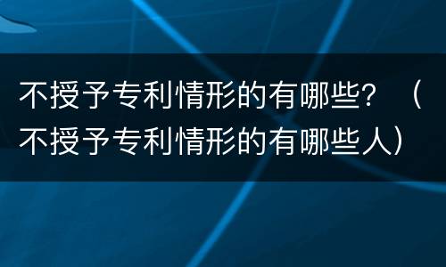 不授予专利情形的有哪些？（不授予专利情形的有哪些人）