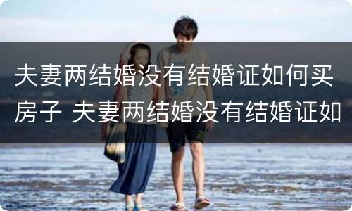 夫妻两结婚没有结婚证如何买房子 夫妻两结婚没有结婚证如何买房子过户