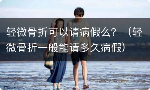 轻微骨折可以请病假么？（轻微骨折一般能请多久病假）
