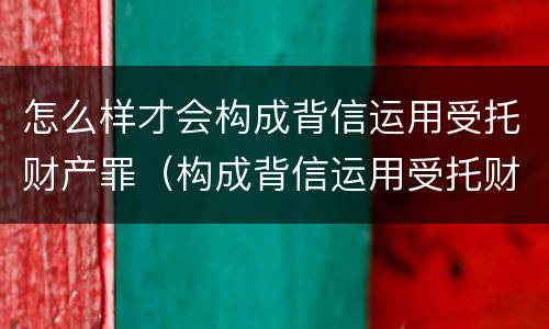 怎么样才会构成背信运用受托财产罪（构成背信运用受托财产罪的立案标准是）