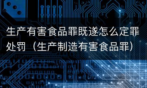 生产有害食品罪既遂怎么定罪处罚（生产制造有害食品罪）