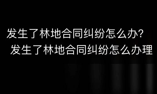发生了林地合同纠纷怎么办？ 发生了林地合同纠纷怎么办理