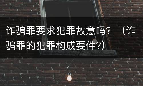 诈骗罪要求犯罪故意吗？（诈骗罪的犯罪构成要件?）