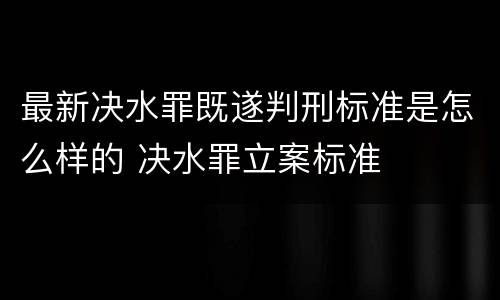 最新决水罪既遂判刑标准是怎么样的 决水罪立案标准