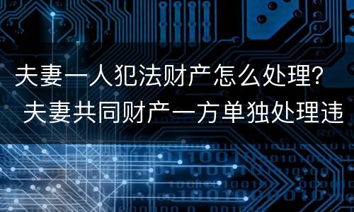 夫妻一人犯法财产怎么处理？ 夫妻共同财产一方单独处理违法吗
