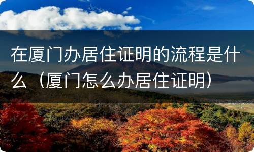 在厦门办居住证明的流程是什么（厦门怎么办居住证明）