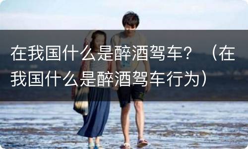 在我国什么是醉酒驾车？（在我国什么是醉酒驾车行为）