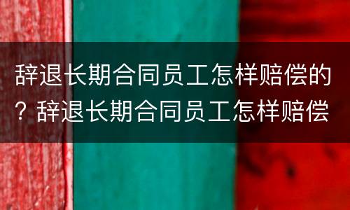 辞退长期合同员工怎样赔偿的? 辞退长期合同员工怎样赔偿的呢