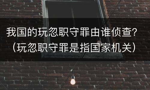 我国的玩忽职守罪由谁侦查？（玩忽职守罪是指国家机关）