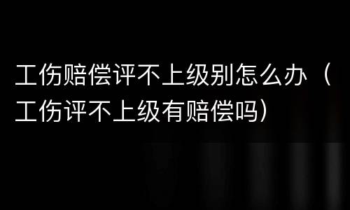 工伤赔偿评不上级别怎么办（工伤评不上级有赔偿吗）
