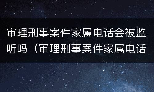 审理刑事案件家属电话会被监听吗（审理刑事案件家属电话会被监听吗怎么办）