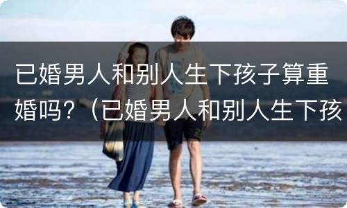 已婚男人和别人生下孩子算重婚吗?（已婚男人和别人生下孩子算重婚吗知乎）
