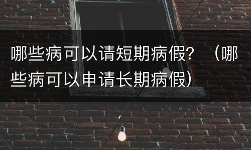 哪些病可以请短期病假？（哪些病可以申请长期病假）