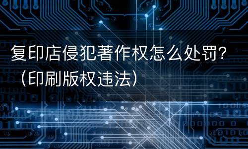 复印店侵犯著作权怎么处罚？（印刷版权违法）
