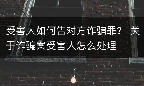受害人如何告对方诈骗罪？ 关于诈骗案受害人怎么处理