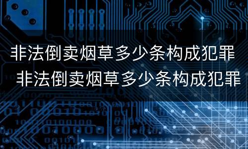 非法倒卖烟草多少条构成犯罪 非法倒卖烟草多少条构成犯罪的