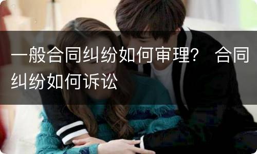 一般合同纠纷如何审理？ 合同纠纷如何诉讼