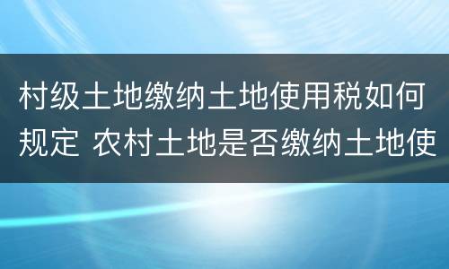 村级土地缴纳土地使用税如何规定 农村土地是否缴纳土地使用税