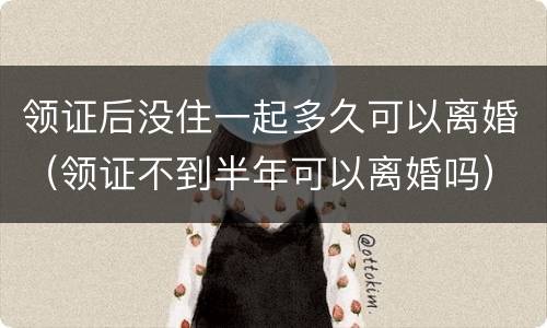 领证后没住一起多久可以离婚（领证不到半年可以离婚吗）