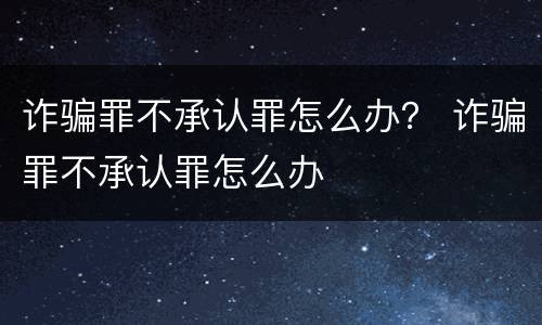 诈骗罪不承认罪怎么办？ 诈骗罪不承认罪怎么办