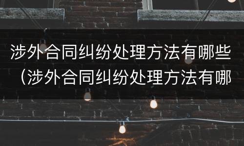 涉外合同纠纷处理方法有哪些（涉外合同纠纷处理方法有哪些案例）