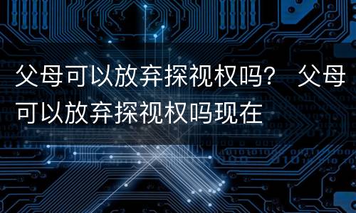 父母可以放弃探视权吗？ 父母可以放弃探视权吗现在