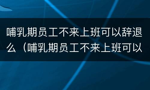 哺乳期员工不来上班可以辞退么（哺乳期员工不来上班可以辞退么吗）