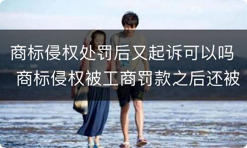商标侵权处罚后又起诉可以吗 商标侵权被工商罚款之后还被起诉