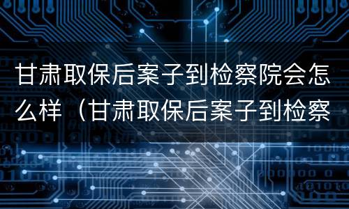 甘肃取保后案子到检察院会怎么样（甘肃取保后案子到检察院会怎么样处理）