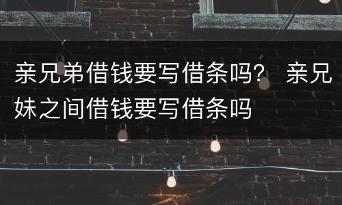 亲兄弟借钱要写借条吗？ 亲兄妹之间借钱要写借条吗