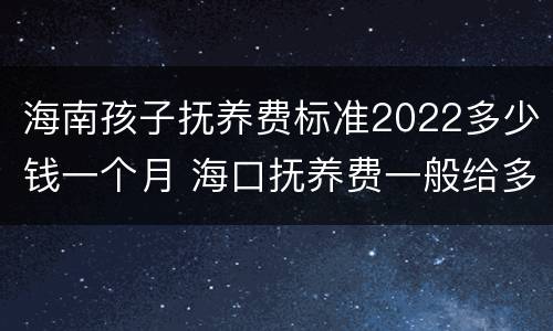 海南孩子抚养费标准2022多少钱一个月 海口抚养费一般给多少