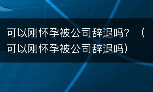 可以刚怀孕被公司辞退吗？（可以刚怀孕被公司辞退吗）