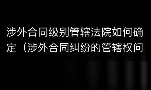 涉外合同级别管辖法院如何确定（涉外合同纠纷的管辖权问题）