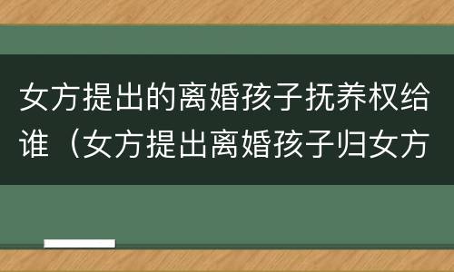 女方提出的离婚孩子抚养权给谁（女方提出离婚孩子归女方抚养费多少）