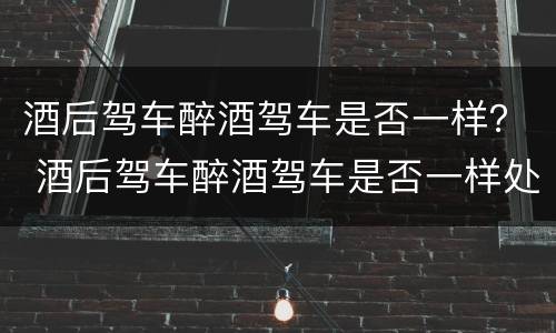 酒后驾车醉酒驾车是否一样？ 酒后驾车醉酒驾车是否一样处罚