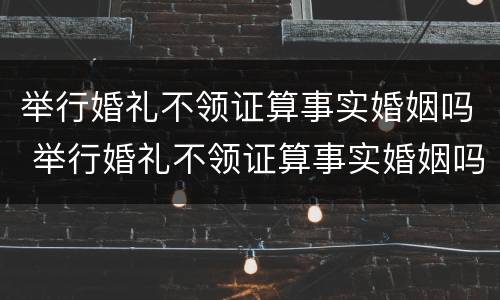举行婚礼不领证算事实婚姻吗 举行婚礼不领证算事实婚姻吗女