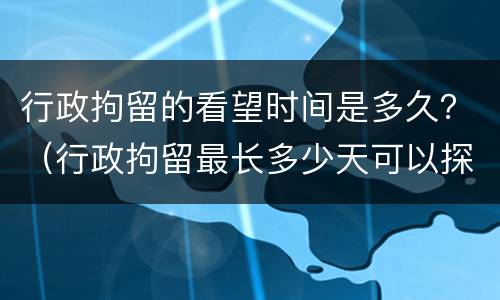 行政拘留的看望时间是多久？（行政拘留最长多少天可以探视吗）