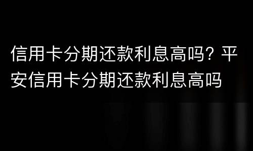 信用卡分期还款利息高吗? 平安信用卡分期还款利息高吗
