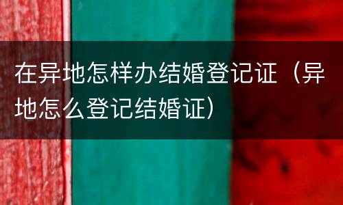 在异地怎样办结婚登记证（异地怎么登记结婚证）