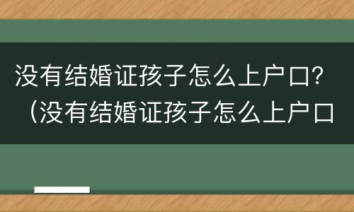 没有结婚证孩子怎么上户口？（没有结婚证孩子怎么上户口男方）