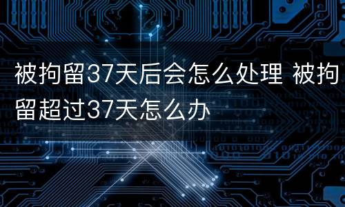 被拘留37天后会怎么处理 被拘留超过37天怎么办